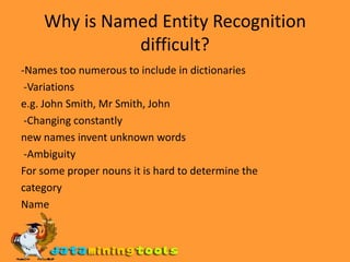 Why is Named Entity Recognition difficult?-Names too numerous to include in dictionaries -Variationse.g. John Smith, Mr Smith, John -Changing constantlynew names invent unknown words -AmbiguityFor some proper nouns it is hard to determine thecategoryName