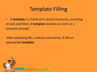 Template Filling A template is a frame (of a record structure), consistingof slots and fillers. A template denotes an event or asemantic concept. After extracting NEs, relations and events, IE fills anappropriate template