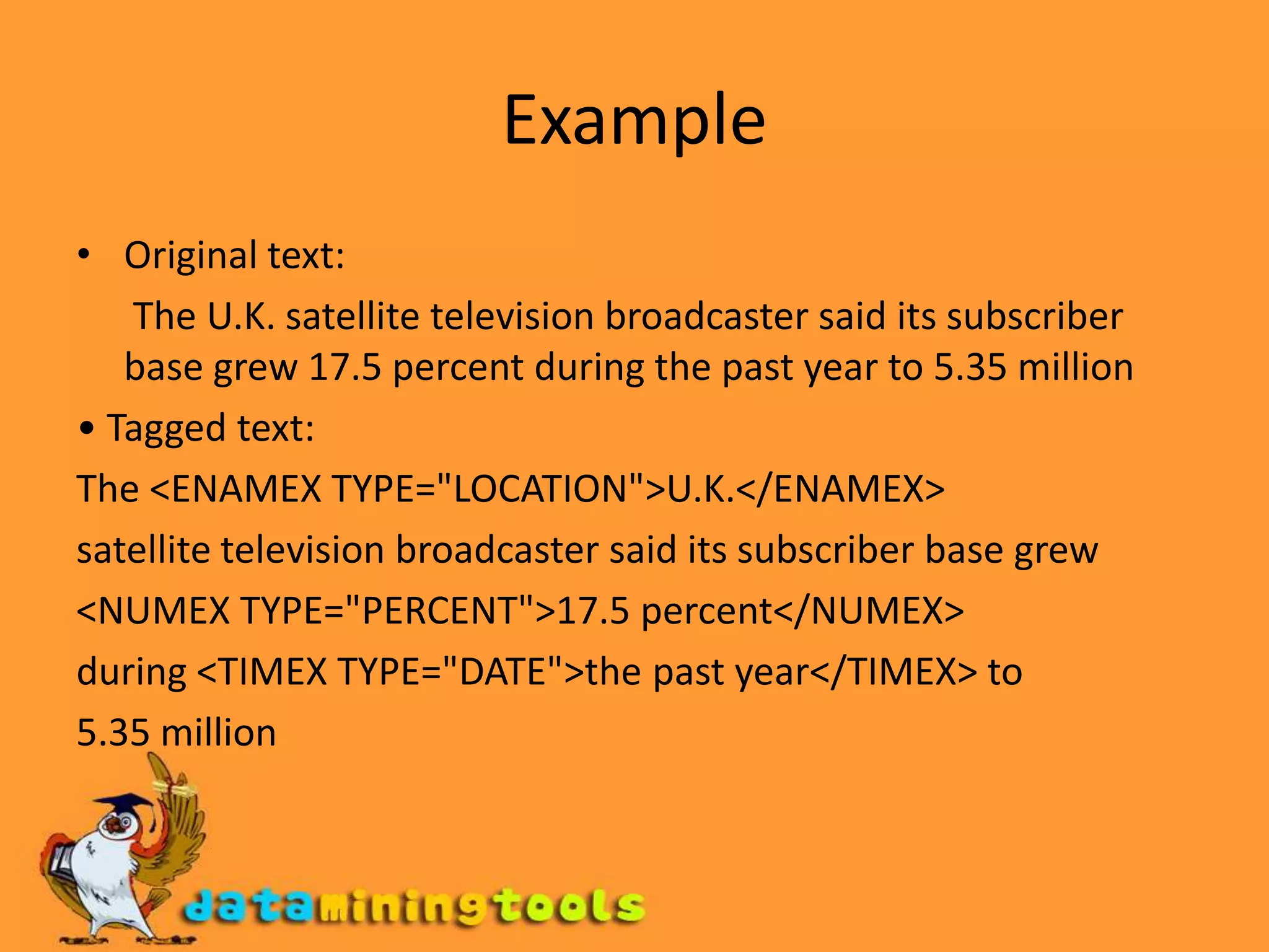 ExampleOriginal text:      The U.K. satellite television broadcaster said its subscriber base grew 17.5 percent during the past year to 5.35 million• Tagged text:The <ENAMEX TYPE="LOCATION">U.K.</ENAMEX>satellite television broadcaster said its subscriber base grew<NUMEX TYPE="PERCENT">17.5 percent</NUMEX>during <TIMEX TYPE="DATE">the past year</TIMEX> to5.35 millionExample