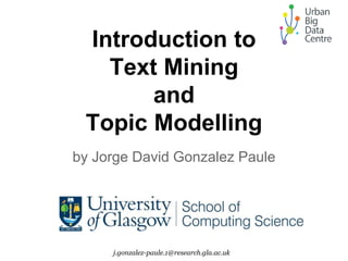 Introduction to
Text Mining
and
Topic Modelling
by Jorge David Gonzalez Paule
j.gonzalez-paule.1@research.gla.ac.uk
 
