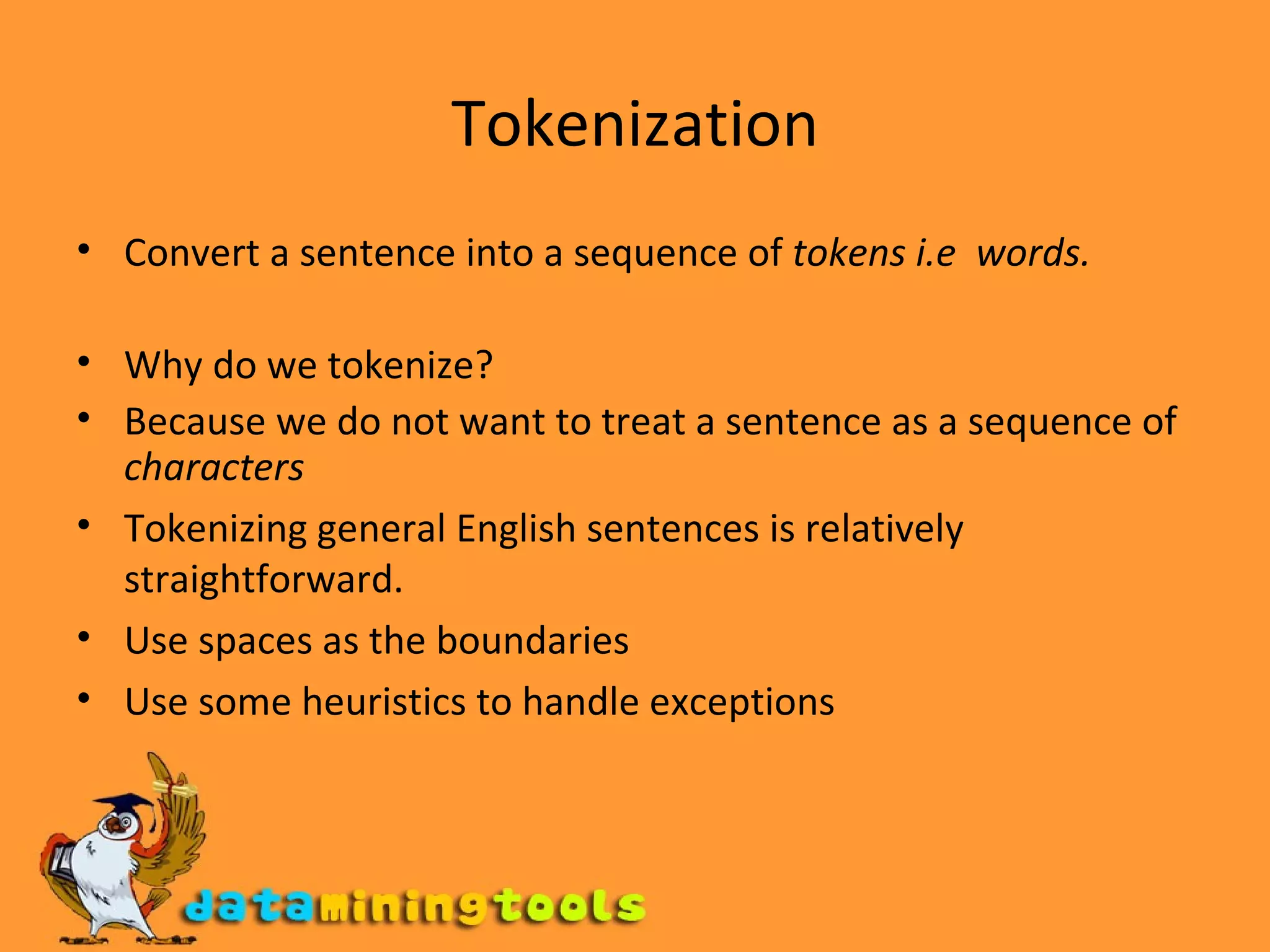 Tokenization Convert a sentence into a sequence of  tokens i.e  words. Why do we tokenize? Because we do not want to treat a sentence as a sequence of  characters Tokenizing general English sentences is relatively straightforward. Use spaces as the boundaries Use some heuristics to handle exceptions 