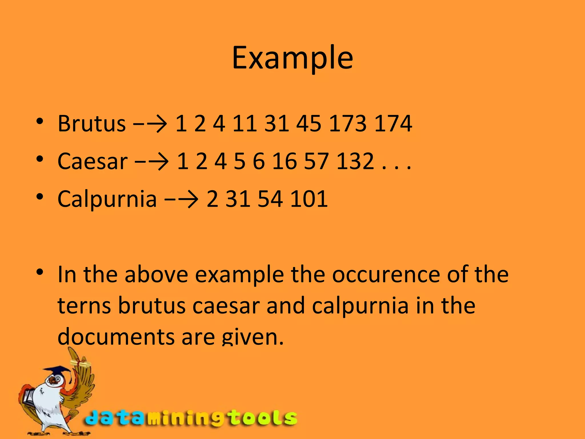 Example Brutus −-> 1 2 4 11 31 45 173 174 Caesar −-> 1 2 4 5 6 16 57 132 . . . Calpurnia −-> 2 31 54 101 In the above example the occurence of the terns brutus caesar and calpurnia in the documents are given. 