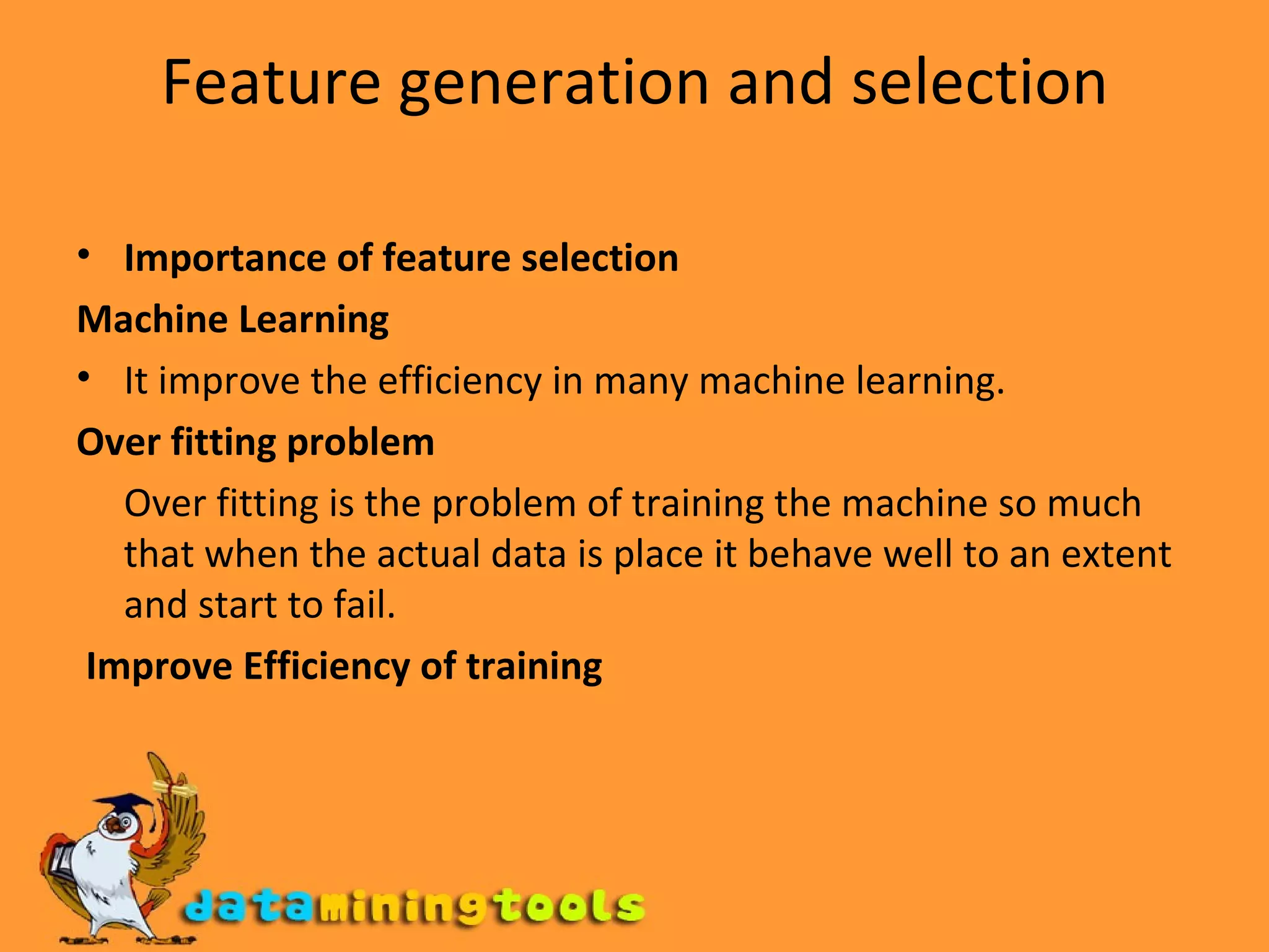 Feature generation and selection Importance of feature selection Machine Learning It improve the efficiency in many machine learning. Over fitting problem Over fitting is the problem of training the machine so much that when the actual data is place it behave well to an extent and start to fail. Improve Efficiency of training 