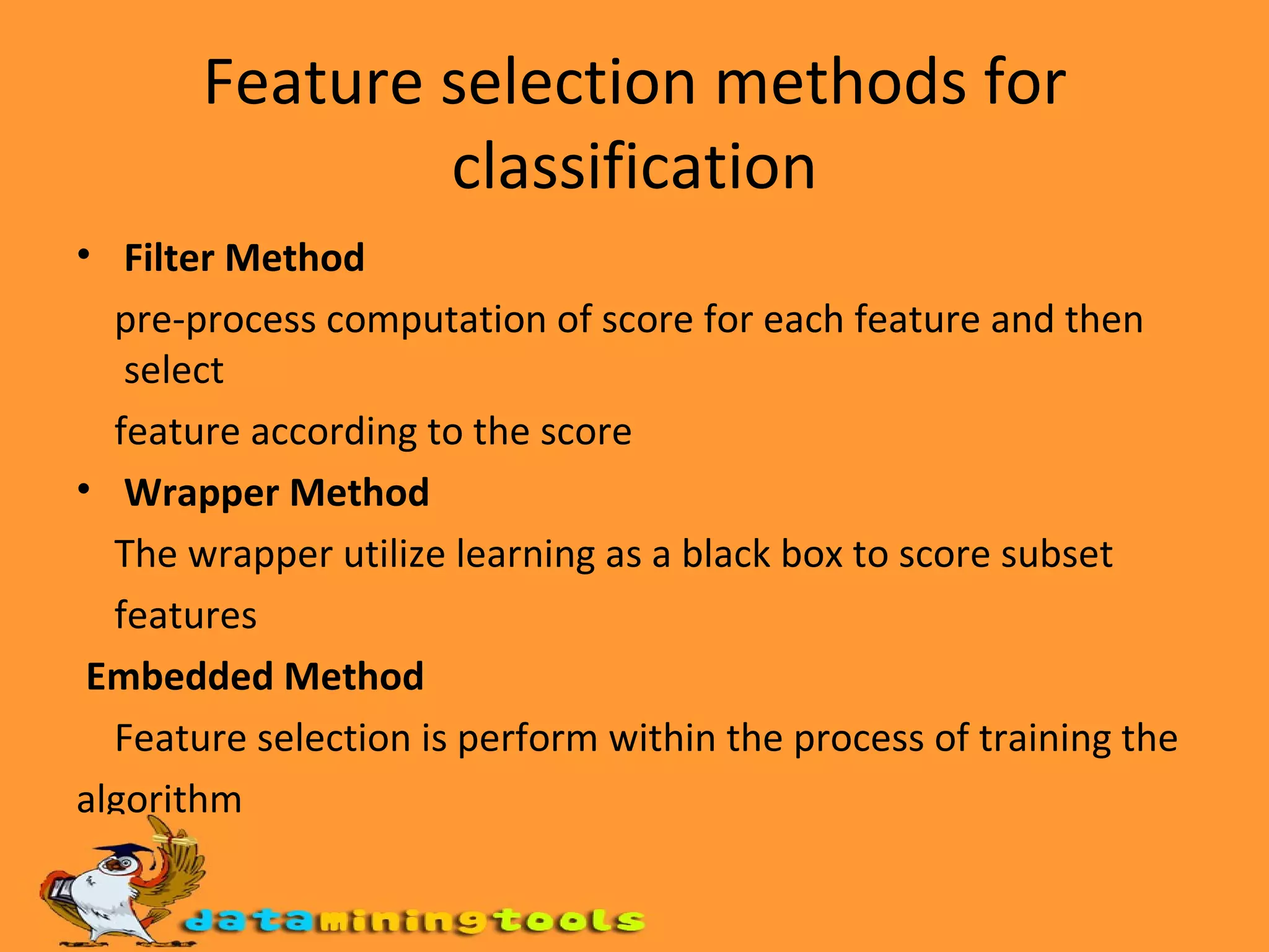 Feature selection methods for classification Filter Method pre-process computation of score for each feature and then select feature according to the score Wrapper Method The wrapper utilize learning as a black box to score subset features Embedded Method Feature selection is perform within the process of training the algorithm 