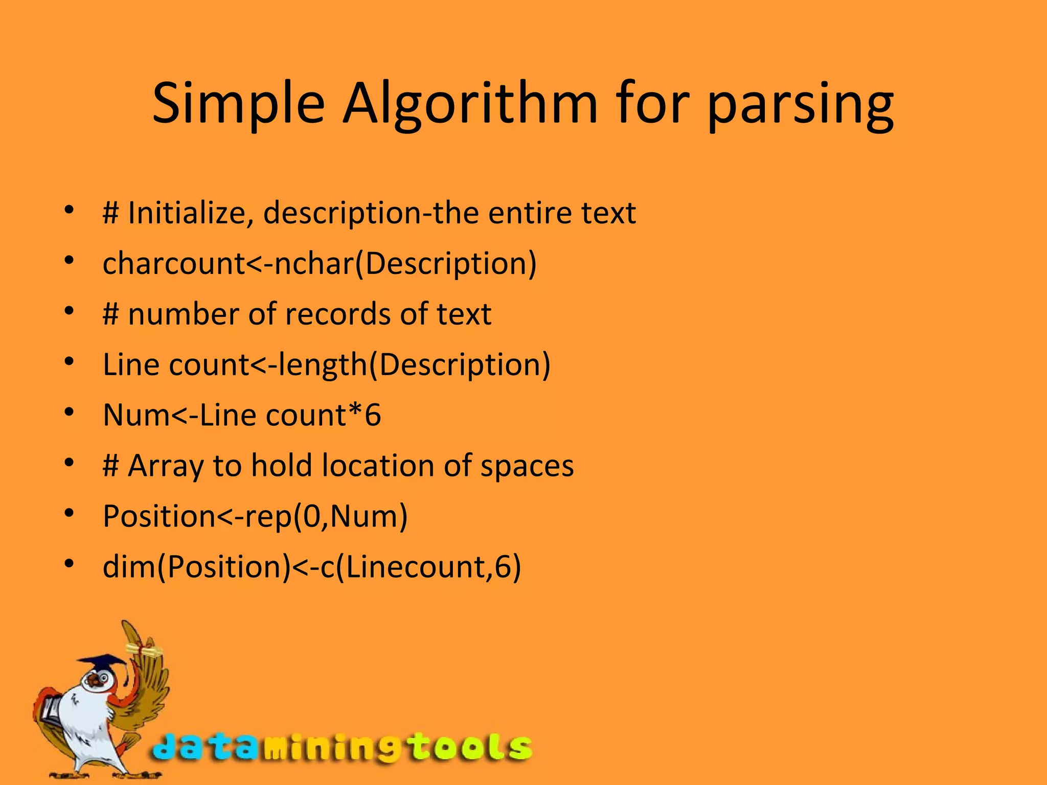 Simple Algorithm for parsing # Initialize, description-the entire text charcount<-nchar(Description) # number of records of text Line count<-length(Description) Num<-Line count*6 # Array to hold location of spaces Position<-rep(0,Num) dim(Position)<-c(Linecount,6) 