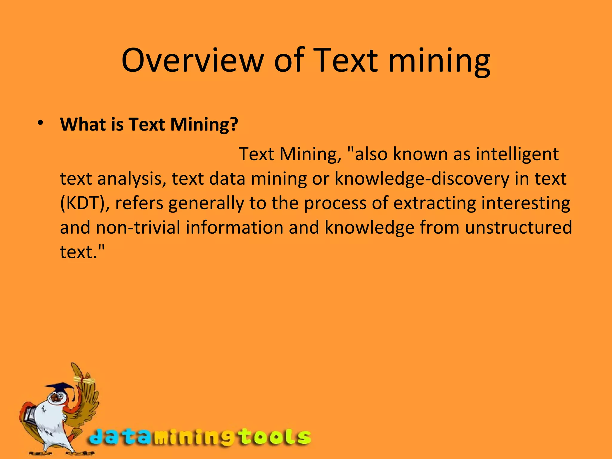 Overview of Text mining What is Text Mining? Text Mining, &quot;also known as intelligent text analysis, text data mining or knowledge-discovery in text (KDT), refers generally to the process of extracting interesting and non-trivial information and knowledge from unstructured text.&quot; 