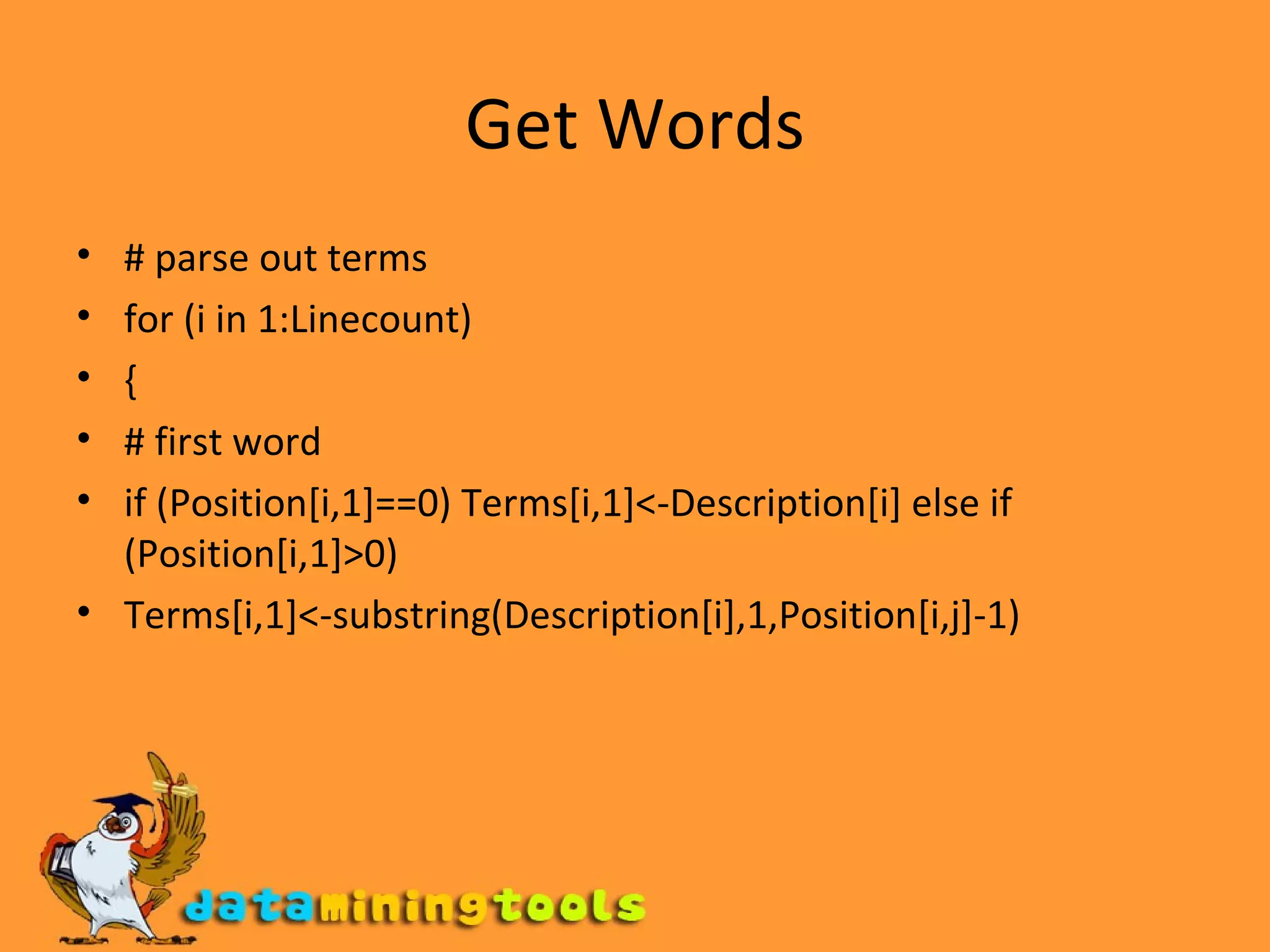 Get Words # parse out terms for (i in 1:Linecount) { # first word if (Position[i,1]==0) Terms[i,1]<-Description[i] else if (Position[i,1]>0) Terms[i,1]<-substring(Description[i],1,Position[i,j]-1) 