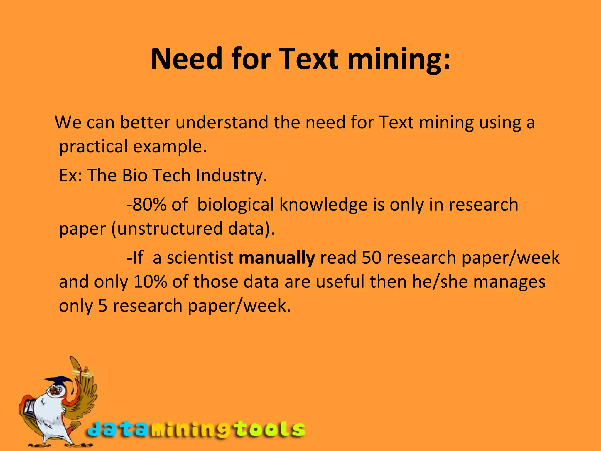 Need for Text mining: We can better understand the need for Text mining using a practical example. Ex: The Bio Tech Industry. -80% of  biological knowledge is only in research paper (unstructured data). - If  a scientist  manually  read 50 research paper/week and only 10% of those data are useful   then   he/she manages only 5 research paper/week.   