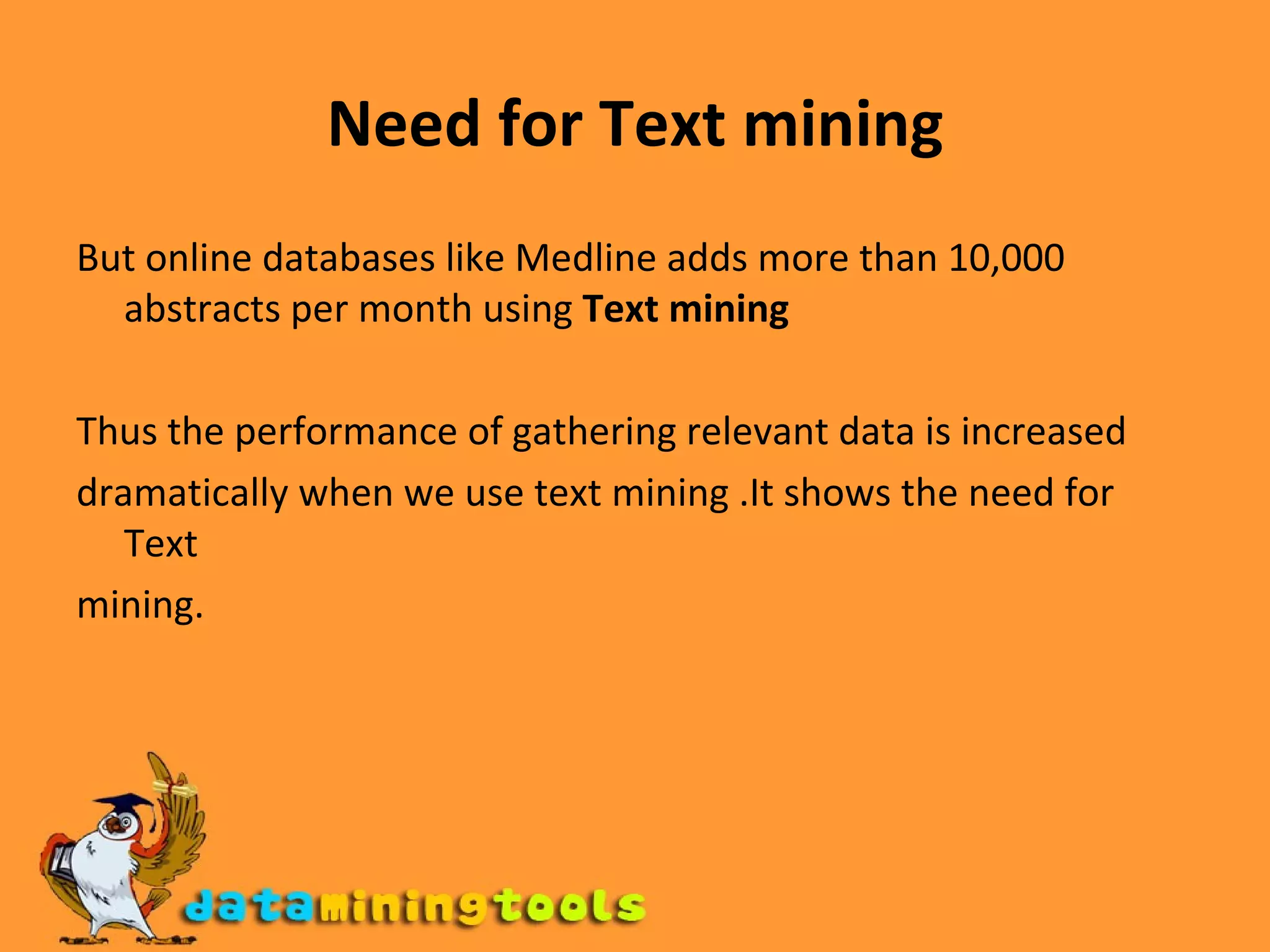 Need for Text mining But online databases like Medline adds more than 10,000 abstracts per month using  Text mining   Thus the performance of gathering relevant data is increased dramatically when we use text mining .It shows the need for Text mining. 