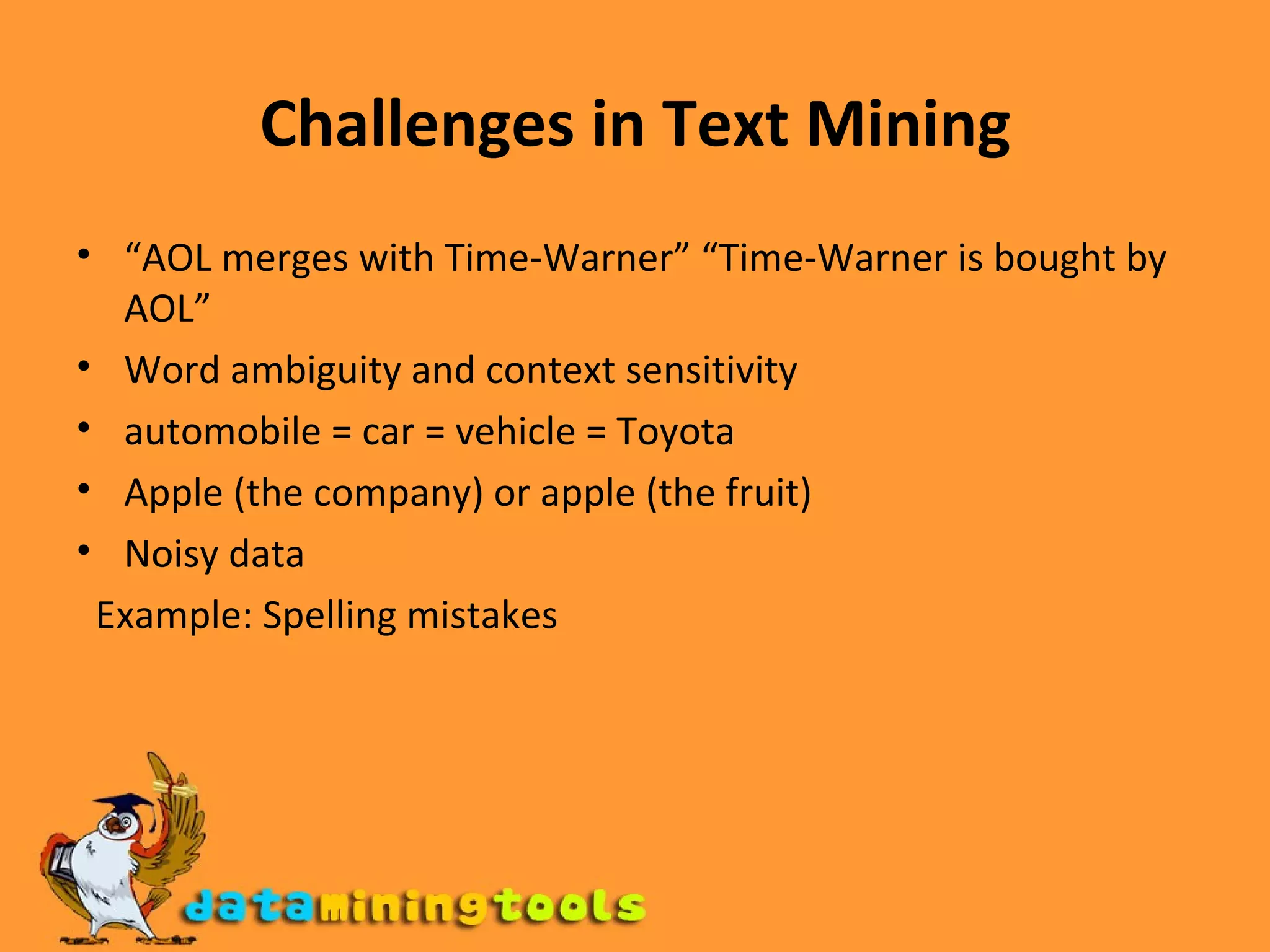 Challenges in Text Mining “ AOL merges with Time-Warner” “Time-Warner is bought by AOL” Word ambiguity and context sensitivity automobile = car = vehicle = Toyota Apple (the company) or apple (the fruit) Noisy data Example: Spelling mistakes 
