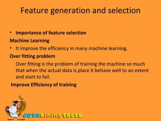 Feature generation and selection Importance of feature selection Machine Learning It improve the efficiency in many machine learning. Over fitting problem Over fitting is the problem of training the machine so much that when the actual data is place it behave well to an extent and start to fail. Improve Efficiency of training 