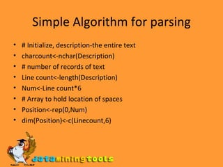 Simple Algorithm for parsing # Initialize, description-the entire text charcount<-nchar(Description) # number of records of text Line count<-length(Description) Num<-Line count*6 # Array to hold location of spaces Position<-rep(0,Num) dim(Position)<-c(Linecount,6) 