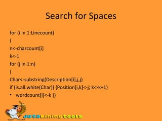 Search for Spaces for (i in 1:Linecount) { n<-charcount[i] k<-1 for (j in 1:n) { Char<-substring(Description[i],j,j) if (is.all.white(Char)) {Position[i,k]<-j; k<-k+1} wordcount[i]<-k }} 
