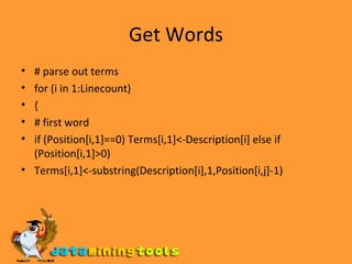Get Words # parse out terms for (i in 1:Linecount) { # first word if (Position[i,1]==0) Terms[i,1]<-Description[i] else if (Position[i,1]>0) Terms[i,1]<-substring(Description[i],1,Position[i,j]-1) 