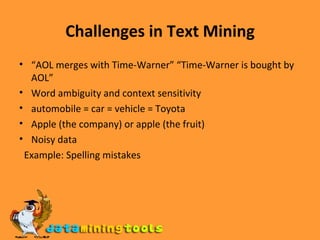 Challenges in Text Mining “ AOL merges with Time-Warner” “Time-Warner is bought by AOL” Word ambiguity and context sensitivity automobile = car = vehicle = Toyota Apple (the company) or apple (the fruit) Noisy data Example: Spelling mistakes 