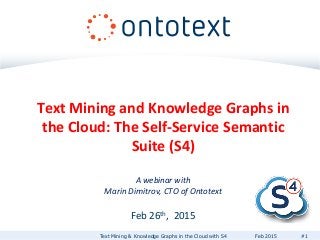 Text Mining and Knowledge Graphs in
the Cloud: The Self-Service Semantic
Suite (S4)
A webinar with
Marin Dimitrov, CTO of Ontotext
Feb 26th, 2015
Text Mining & Knowledge Graphs in the Cloud with S4 #1Feb 2015
 