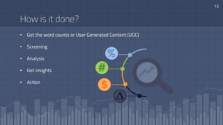 13
How is it done?
• Get the word counts or User Generated Content (UGC)
• Screening
• Analysis
• Get insights
• Action
 