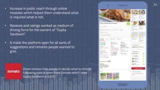 24
• Increase in public reach through online
modules which helped them understand what
is required what is not.
• Reviews and ratings worked as medium of
driving force for the owners of “Gupta
Sandwich”
• It made the platform open for all sorts of
suggestions and remarks people wanted to
give.
(Open reviews help people to decide what to choose.
Following data is taken from Zomato which rates
Gupta Sandwich a 3.9/5)
 