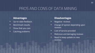 PROS AND CONS OF DATA MINING
▫ Advantages
• Up-to-date feedback.
• Benchmark results
• Show that you care
• Catching problems
▫ Disadvantages
• Negative reviews
• Change of opinion depending upon
reviews
• Cost of service provided
• Malicious and damaging reviews
• Need to keep update on new
reviews
33
 