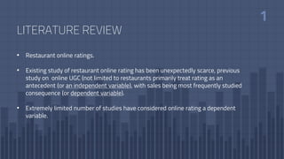 LITERATURE REVIEW
• Restaurant online ratings.
• Existing study of restaurant online rating has been unexpectedly scarce, previous
study on online UGC (not limited to restaurants primarily treat rating as an
antecedent (or an independent variable), with sales being most frequently studied
consequence (or dependent variable).
• Extremely limited number of studies have considered online rating a dependent
variable.
 