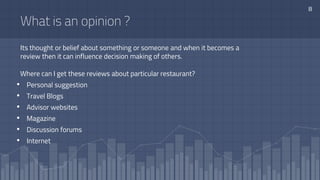 Its thought or belief about something or someone and when it becomes a
review then it can influence decision making of others.
What is an opinion ?
Where can I get these reviews about particular restaurant?
• Personal suggestion
• Travel Blogs
• Advisor websites
• Magazine
• Discussion forums
• Internet
8
 