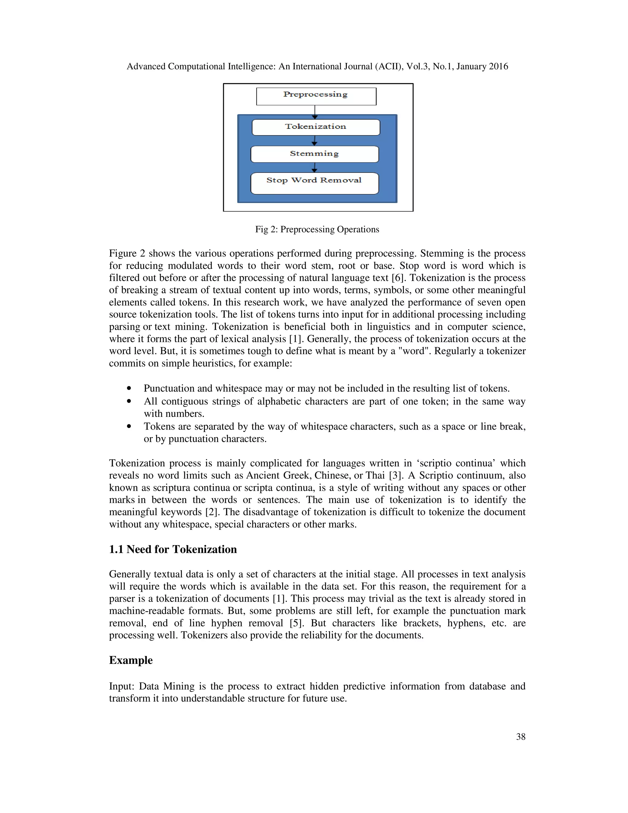 Advanced Computational Intelligence: An International Journal (ACII), Vol.3, No.1, January 2016 38 Fig 2: Preprocessing Operations Figure 2 shows the various operations performed during preprocessing. Stemming is the process for reducing modulated words to their word stem, root or base. Stop word is word which is filtered out before or after the processing of natural language text [6]. Tokenization is the process of breaking a stream of textual content up into words, terms, symbols, or some other meaningful elements called tokens. In this research work, we have analyzed the performance of seven open source tokenization tools. The list of tokens turns into input for in additional processing including parsing or text mining. Tokenization is beneficial both in linguistics and in computer science, where it forms the part of lexical analysis [1]. Generally, the process of tokenization occurs at the word level. But, it is sometimes tough to define what is meant by a "word". Regularly a tokenizer commits on simple heuristics, for example: • Punctuation and whitespace may or may not be included in the resulting list of tokens. • All contiguous strings of alphabetic characters are part of one token; in the same way with numbers. • Tokens are separated by the way of whitespace characters, such as a space or line break, or by punctuation characters. Tokenization process is mainly complicated for languages written in ‘scriptio continua’ which reveals no word limits such as Ancient Greek, Chinese, or Thai [3]. A Scriptio continuum, also known as scriptura continua or scripta continua, is a style of writing without any spaces or other marks in between the words or sentences. The main use of tokenization is to identify the meaningful keywords [2]. The disadvantage of tokenization is difficult to tokenize the document without any whitespace, special characters or other marks. 1.1 Need for Tokenization Generally textual data is only a set of characters at the initial stage. All processes in text analysis will require the words which is available in the data set. For this reason, the requirement for a parser is a tokenization of documents [1]. This process may trivial as the text is already stored in machine-readable formats. But, some problems are still left, for example the punctuation mark removal, end of line hyphen removal [5]. But characters like brackets, hyphens, etc. are processing well. Tokenizers also provide the reliability for the documents. Example Input: Data Mining is the process to extract hidden predictive information from database and transform it into understandable structure for future use. 