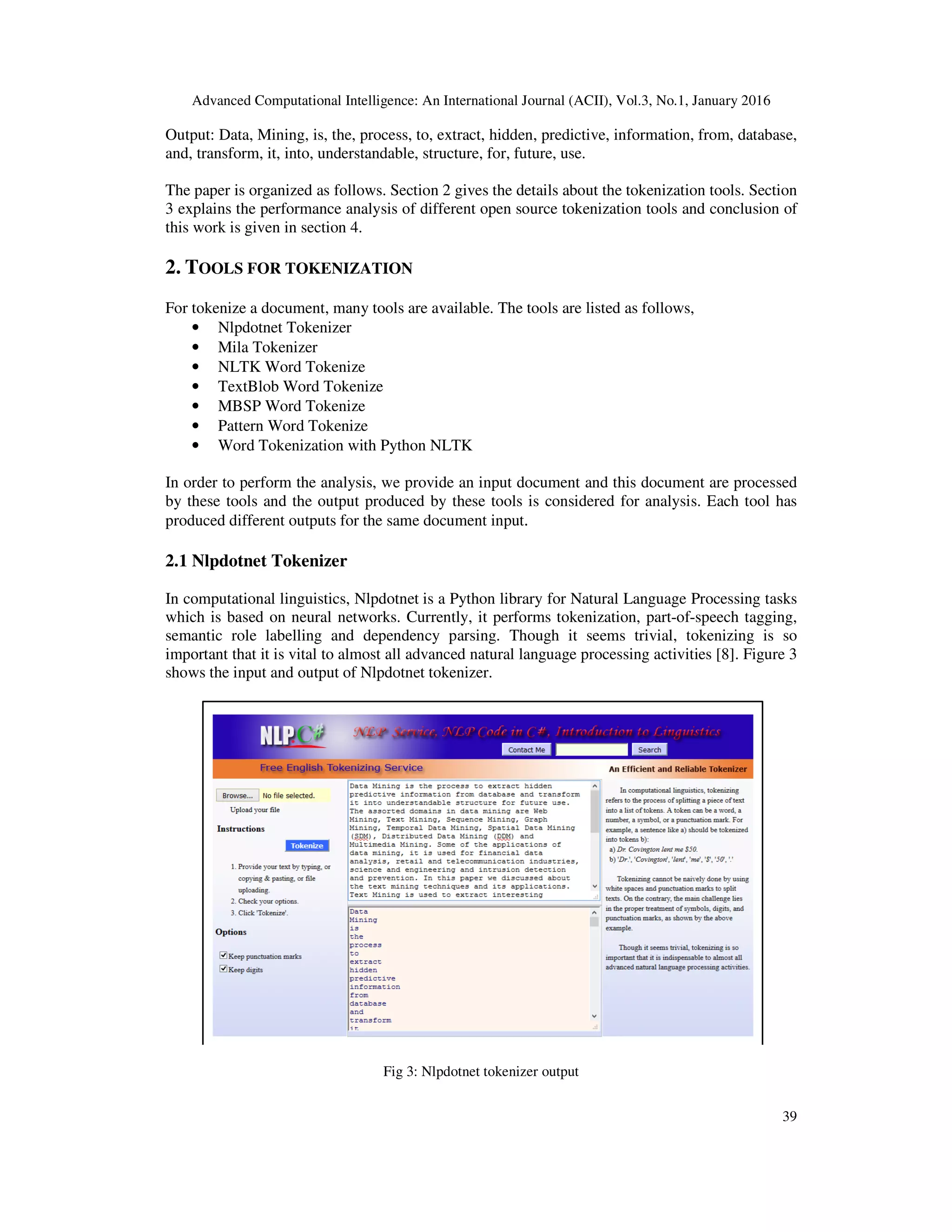 Advanced Computational Intelligence: An International Journal (ACII), Vol.3, No.1, January 2016 39 Output: Data, Mining, is, the, process, to, extract, hidden, predictive, information, from, database, and, transform, it, into, understandable, structure, for, future, use. The paper is organized as follows. Section 2 gives the details about the tokenization tools. Section 3 explains the performance analysis of different open source tokenization tools and conclusion of this work is given in section 4. 2. TOOLS FOR TOKENIZATION For tokenize a document, many tools are available. The tools are listed as follows, • Nlpdotnet Tokenizer • Mila Tokenizer • NLTK Word Tokenize • TextBlob Word Tokenize • MBSP Word Tokenize • Pattern Word Tokenize • Word Tokenization with Python NLTK In order to perform the analysis, we provide an input document and this document are processed by these tools and the output produced by these tools is considered for analysis. Each tool has produced different outputs for the same document input. 2.1 Nlpdotnet Tokenizer In computational linguistics, Nlpdotnet is a Python library for Natural Language Processing tasks which is based on neural networks. Currently, it performs tokenization, part-of-speech tagging, semantic role labelling and dependency parsing. Though it seems trivial, tokenizing is so important that it is vital to almost all advanced natural language processing activities [8]. Figure 3 shows the input and output of Nlpdotnet tokenizer. Fig 3: Nlpdotnet tokenizer output 