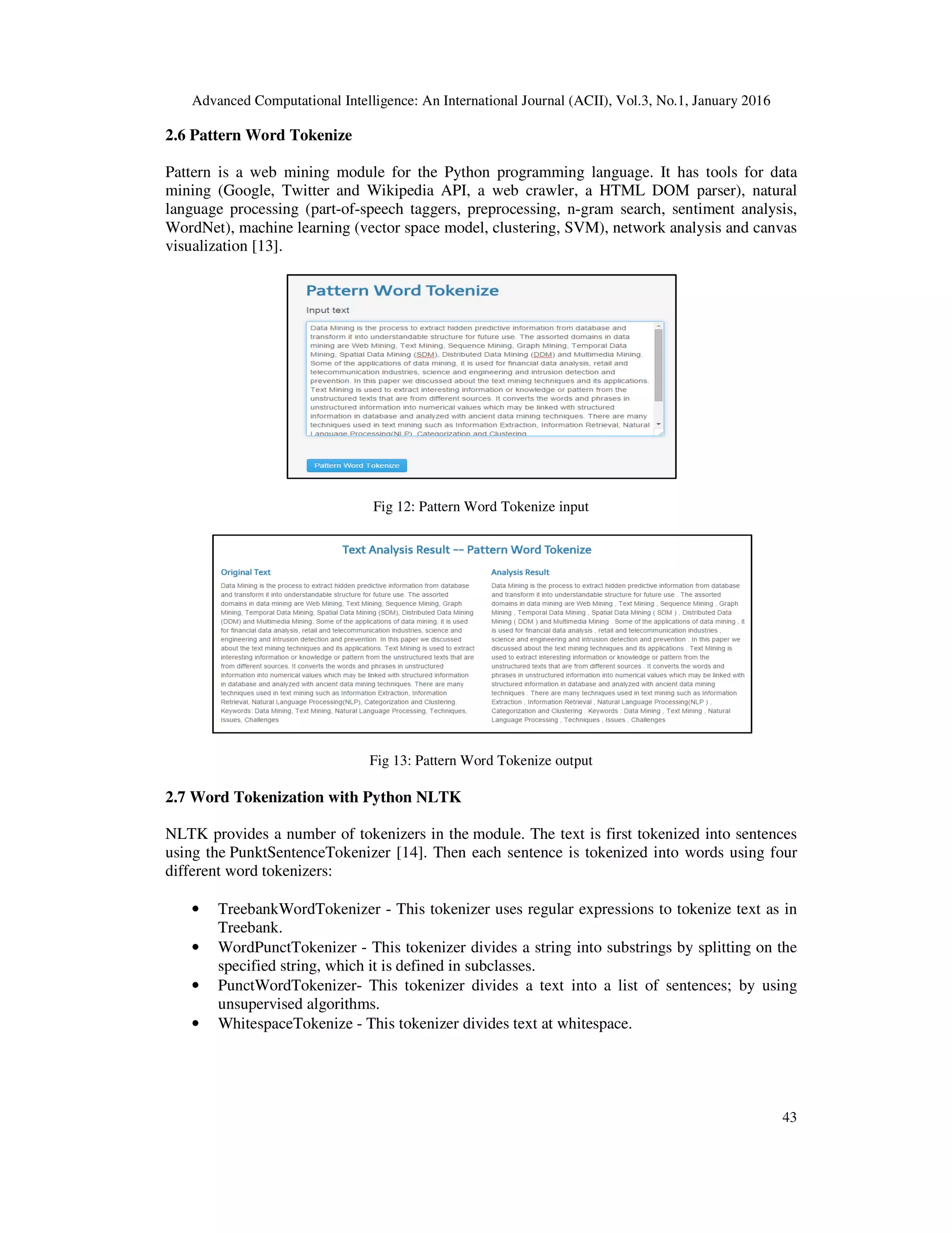 Advanced Computational Intelligence: An International Journal (ACII), Vol.3, No.1, January 2016 43 2.6 Pattern Word Tokenize Pattern is a web mining module for the Python programming language. It has tools for data mining (Google, Twitter and Wikipedia API, a web crawler, a HTML DOM parser), natural language processing (part-of-speech taggers, preprocessing, n-gram search, sentiment analysis, WordNet), machine learning (vector space model, clustering, SVM), network analysis and canvas visualization [13]. Fig 12: Pattern Word Tokenize input Fig 13: Pattern Word Tokenize output 2.7 Word Tokenization with Python NLTK NLTK provides a number of tokenizers in the module. The text is first tokenized into sentences using the PunktSentenceTokenizer [14]. Then each sentence is tokenized into words using four different word tokenizers: • TreebankWordTokenizer - This tokenizer uses regular expressions to tokenize text as in Treebank. • WordPunctTokenizer - This tokenizer divides a string into substrings by splitting on the specified string, which it is defined in subclasses. • PunctWordTokenizer- This tokenizer divides a text into a list of sentences; by using unsupervised algorithms. • WhitespaceTokenize - This tokenizer divides text at whitespace. 