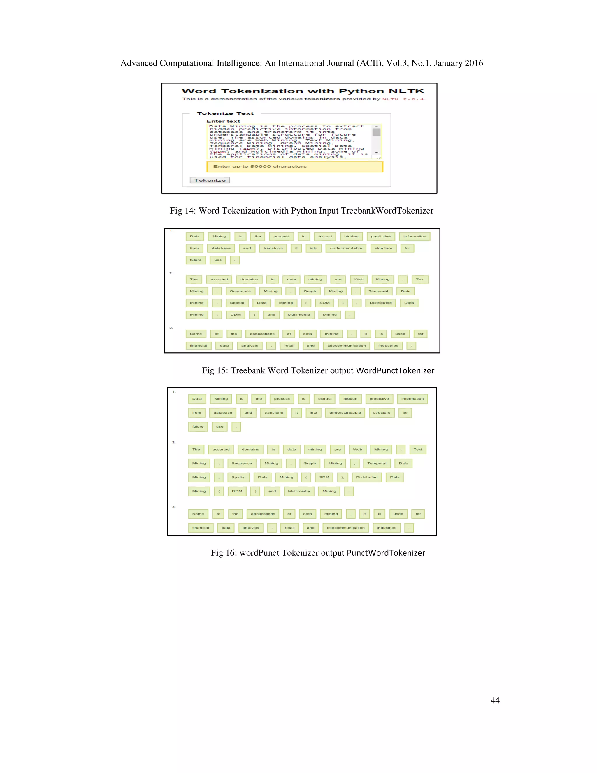Advanced Computational Intelligence: An International Journal (ACII), Vol.3, No.1, January 2016 44 Fig 14: Word Tokenization with Python Input TreebankWordTokenizer Fig 15: Treebank Word Tokenizer output WordPunctTokenizer Fig 16: wordPunct Tokenizer output PunctWordTokenizer 