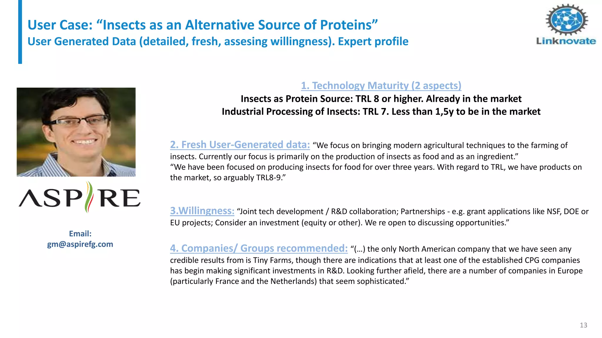 13
2. Fresh User-Generated data: “We focus on bringing modern agricultural techniques to the farming of
insects. Currently our focus is primarily on the production of insects as food and as an ingredient.”
“We have been focused on producing insects for food for over three years. With regard to TRL, we have products on
the market, so arguably TRL8-9.”
3.Willingness: “Joint tech development / R&D collaboration; Partnerships - e.g. grant applications like NSF, DOE or
EU projects; Consider an investment (equity or other). We re open to discussing opportunities.”
4. Companies/ Groups recommended: “(…) the only North American company that we have seen any
credible results from is Tiny Farms, though there are indications that at least one of the established CPG companies
has begin making significant investments in R&D. Looking further afield, there are a number of companies in Europe
(particularly France and the Netherlands) that seem sophisticated.”
Email:
gm@aspirefg.com
1. Technology Maturity (2 aspects)
Insects as Protein Source: TRL 8 or higher. Already in the market
Industrial Processing of Insects: TRL 7. Less than 1,5y to be in the market
User Case: “Insects as an Alternative Source of Proteins”
User Generated Data (detailed, fresh, assesing willingness). Expert profile
 