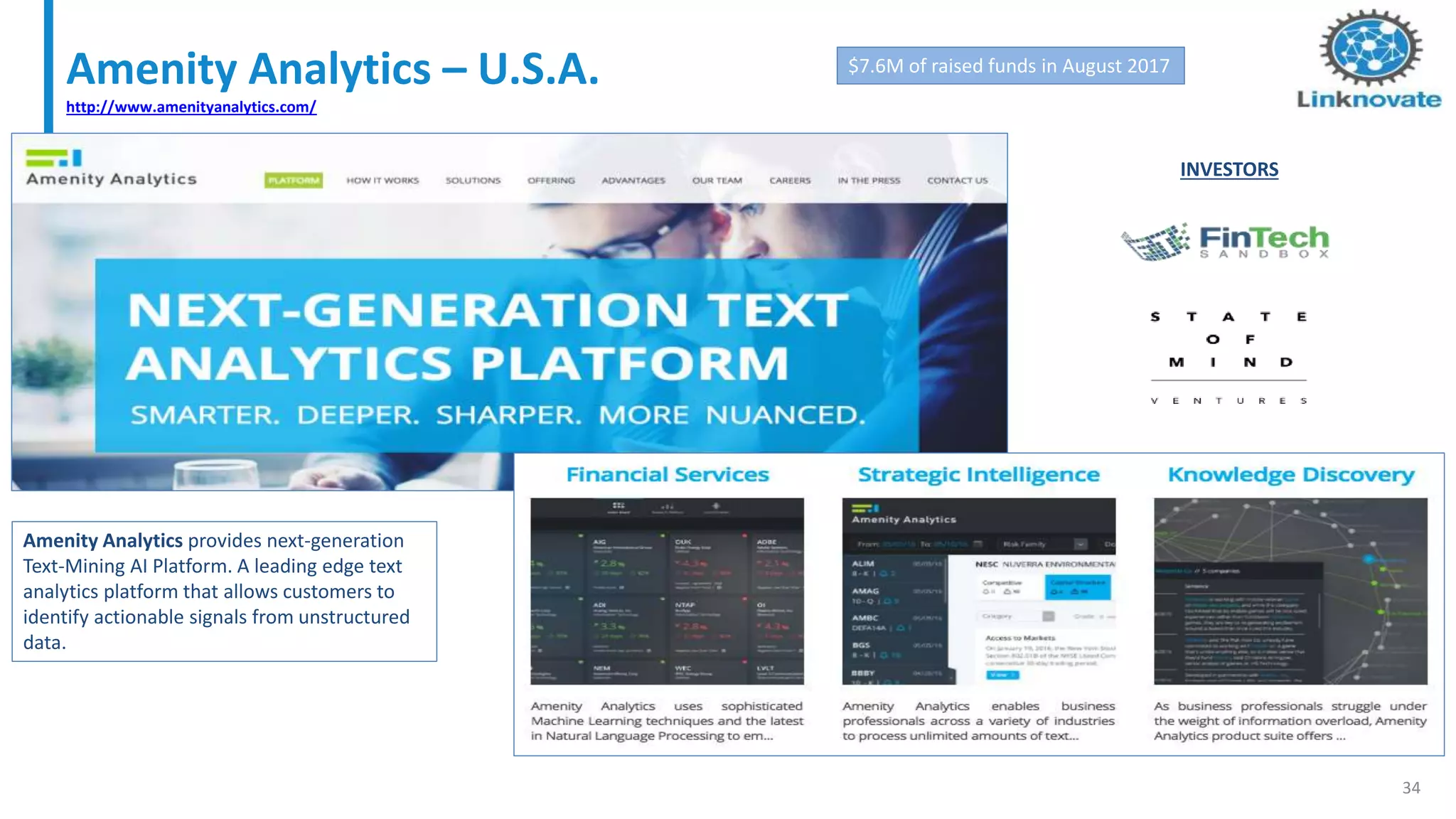 Amenity Analytics – U.S.A.
http://www.amenityanalytics.com/
34
$7.6M of raised funds in August 2017
INVESTORS
Amenity Analytics provides next-generation
Text-Mining AI Platform. A leading edge text
analytics platform that allows customers to
identify actionable signals from unstructured
data.
 