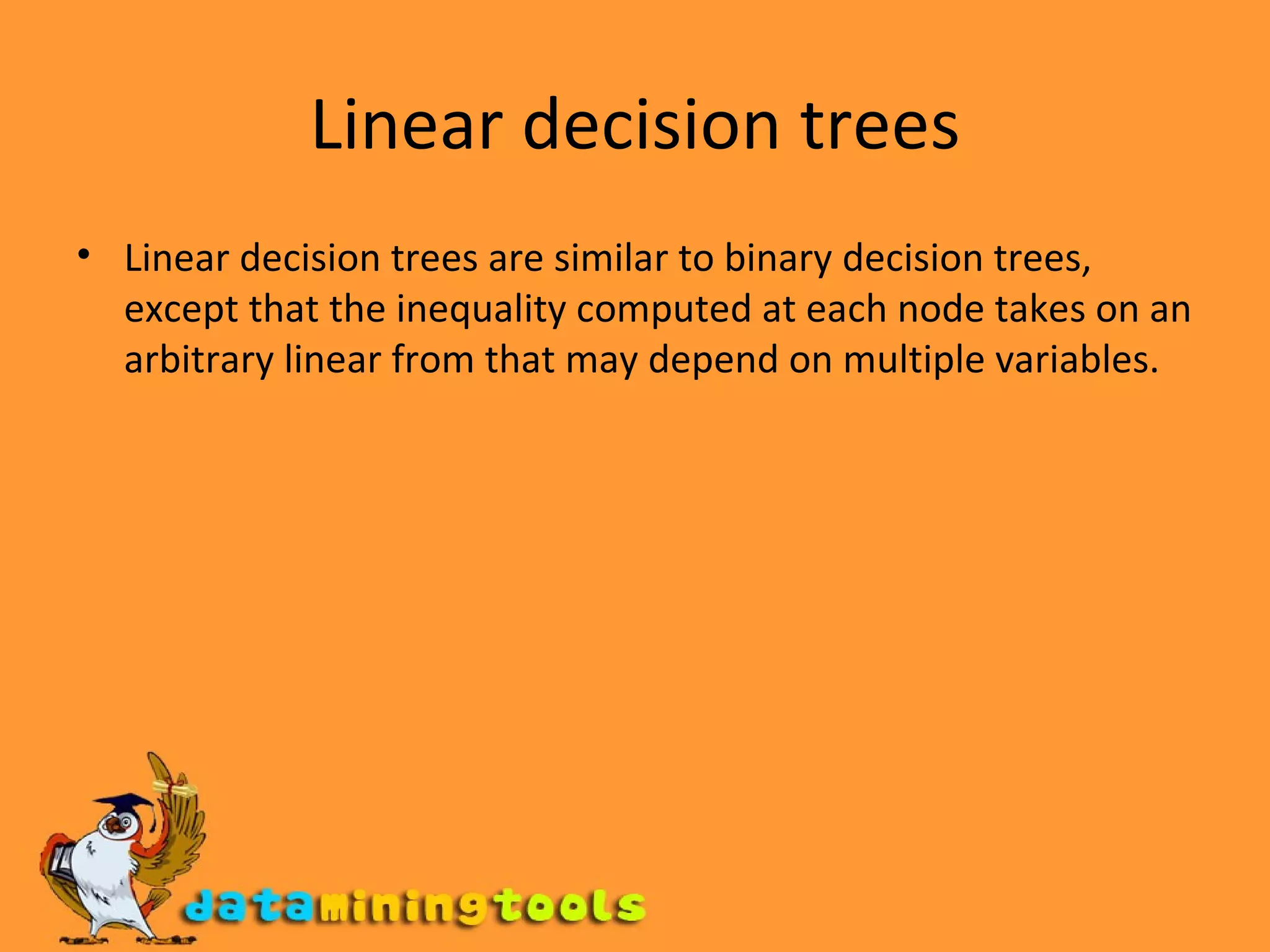 Linear decision trees Linear decision trees are similar to binary decision trees, except that the inequality computed at each node takes on an arbitrary linear from that may depend on multiple variables. 