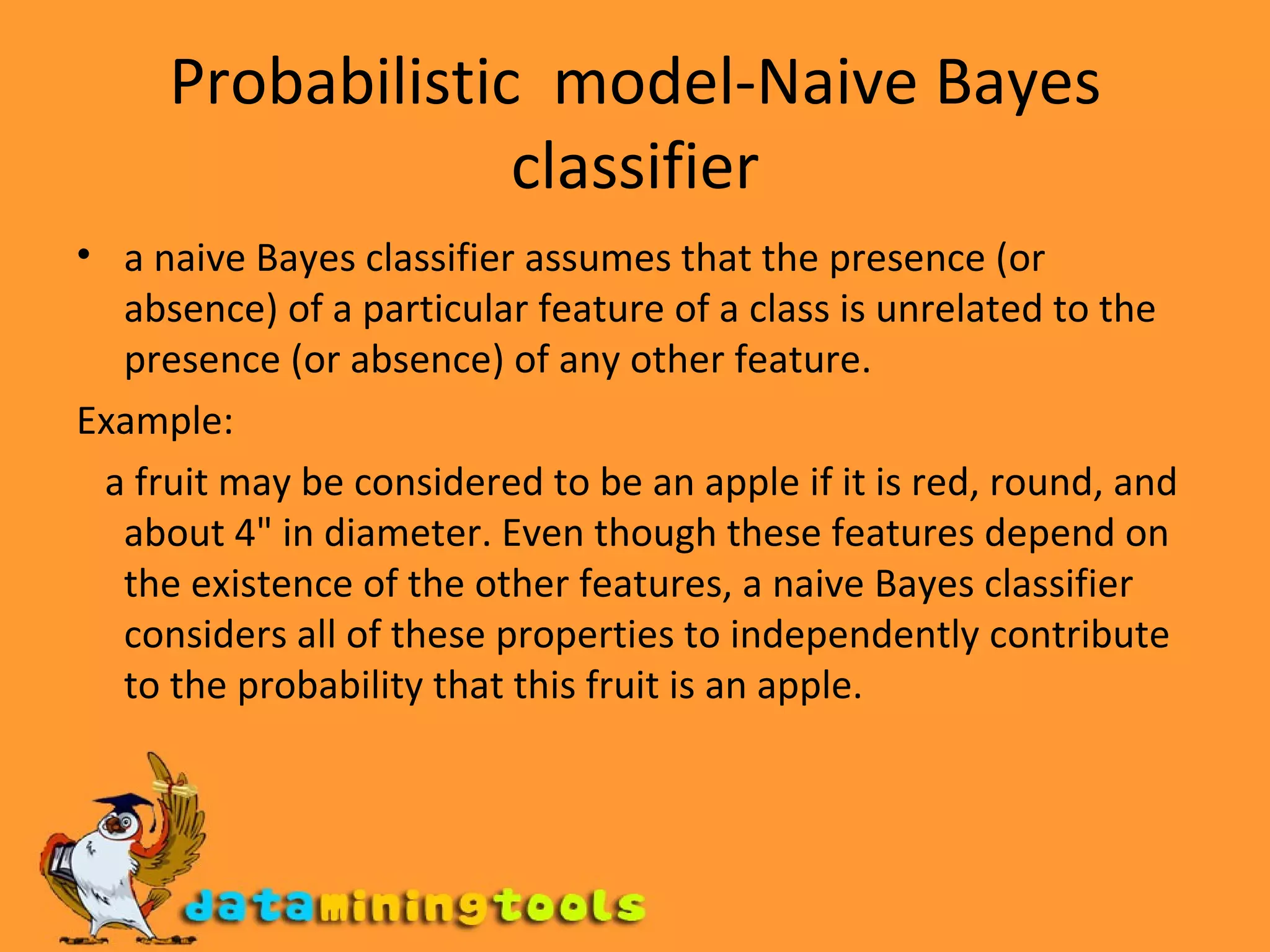 Probabilistic  model-Naive Bayes classifier a naive Bayes classifier assumes that the presence (or absence) of a particular feature of a class is unrelated to the presence (or absence) of any other feature.  Example: a fruit may be considered to be an apple if it is red, round, and about 4&quot; in diameter. Even though these features depend on the existence of the other features, a naive Bayes classifier considers all of these properties to independently contribute to the probability that this fruit is an apple. 