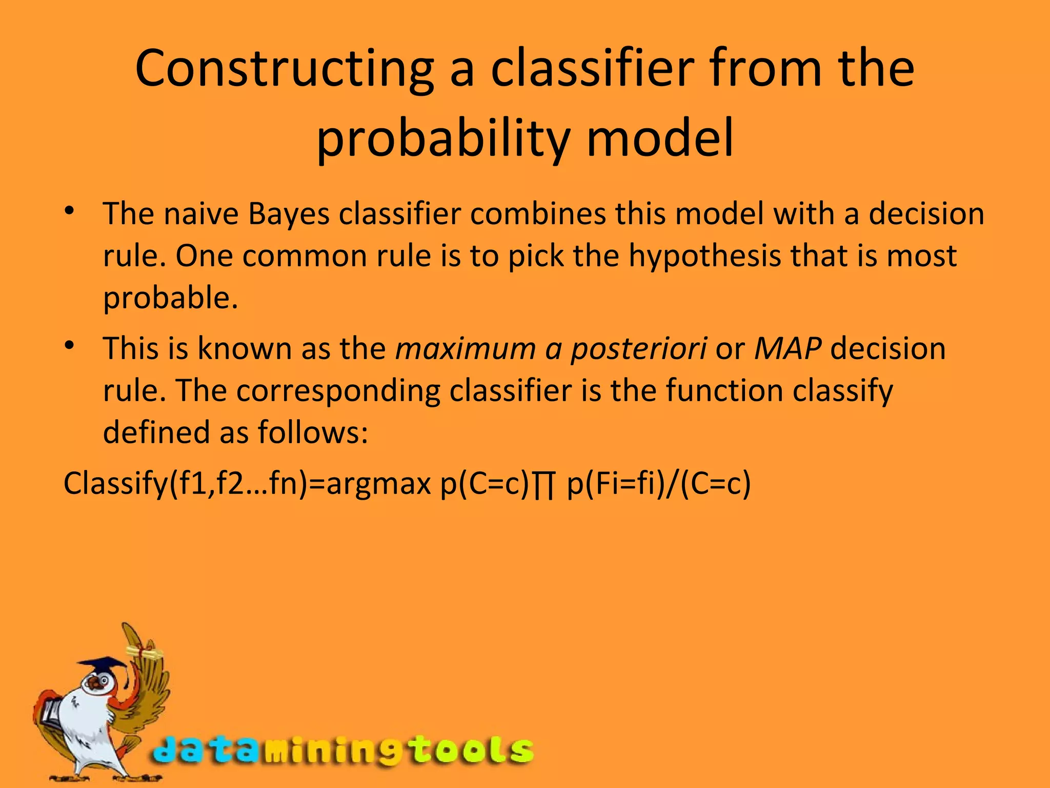 Constructing a classifier from the probability model The naive Bayes classifier combines this model with a decision rule. One common rule is to pick the hypothesis that is most probable.  This is known as the  maximum a posteriori  or  MAP  decision rule. The corresponding classifier is the function classify defined as follows: Classify(f1,f2…fn)=argmax p(C=c)∏ p(Fi=fi)/(C=c) 