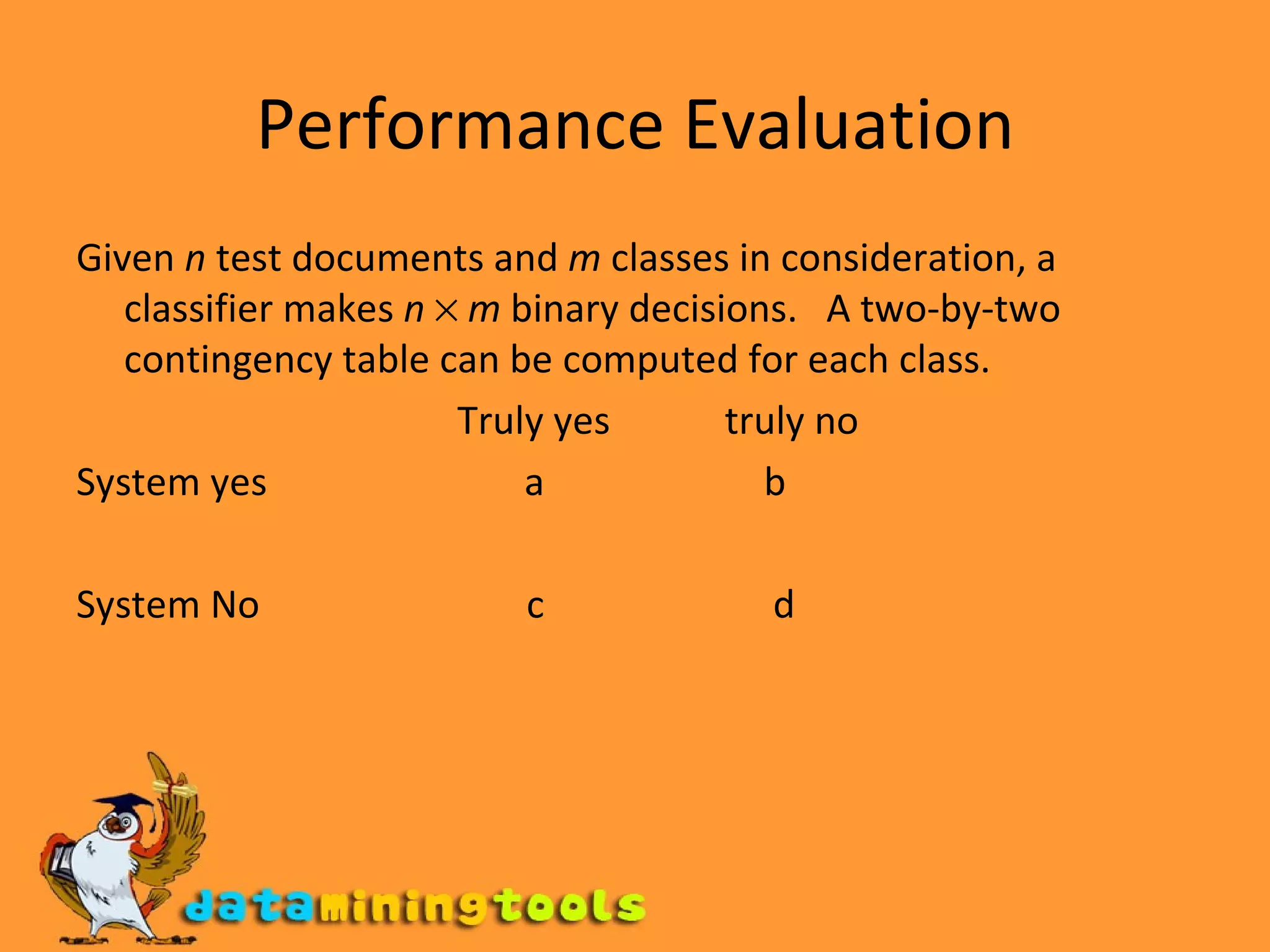 Performance Evaluation Given  n  test documents and  m  classes in consideration, a classifier makes  n      m  binary decisions.  A two-by-two contingency table can be computed for each class. Truly yes  truly no System yes  a  b System No  c  d 