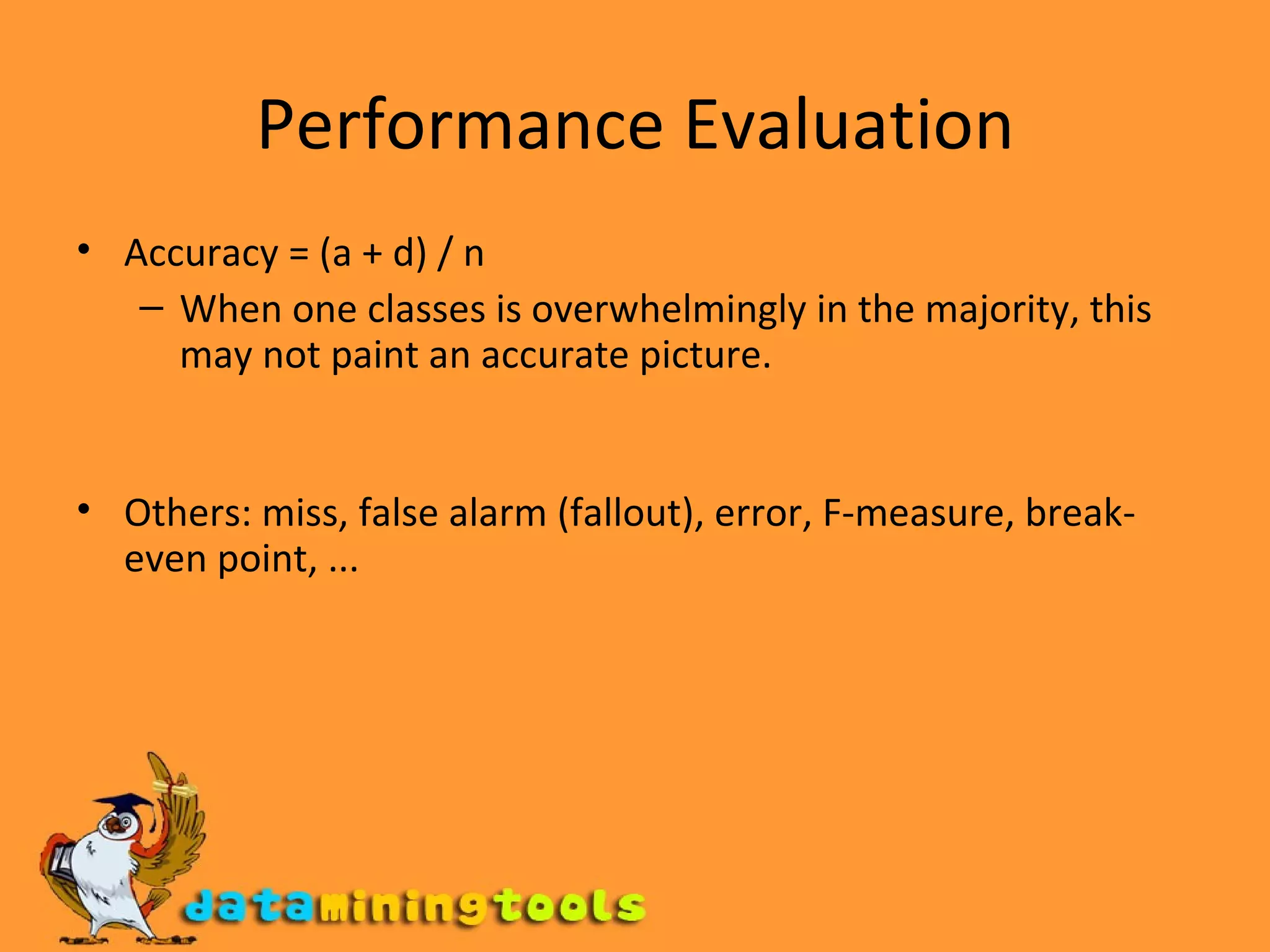 Performance Evaluation Accuracy = (a + d) / n When one classes is overwhelmingly in the majority, this may not paint an accurate picture. Others: miss, false alarm (fallout), error, F-measure, break-even point, ... 