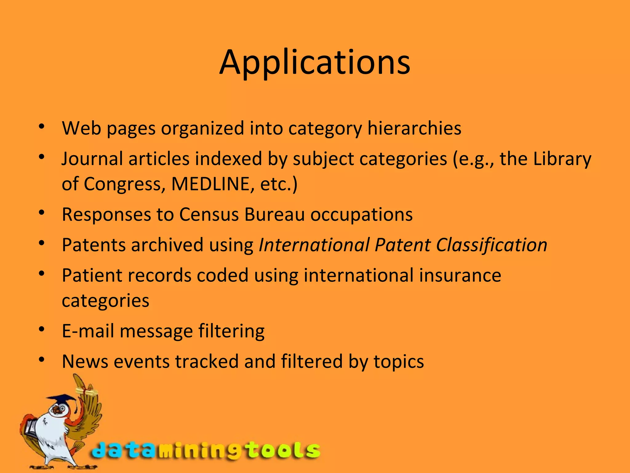 Applications Web pages organized into category hierarchies  Journal articles indexed by subject categories (e.g., the Library of Congress, MEDLINE, etc.)  Responses to Census Bureau occupations  Patents archived using  International Patent Classification   Patient records coded using international insurance categories  E-mail message filtering  News events tracked and filtered by topics  