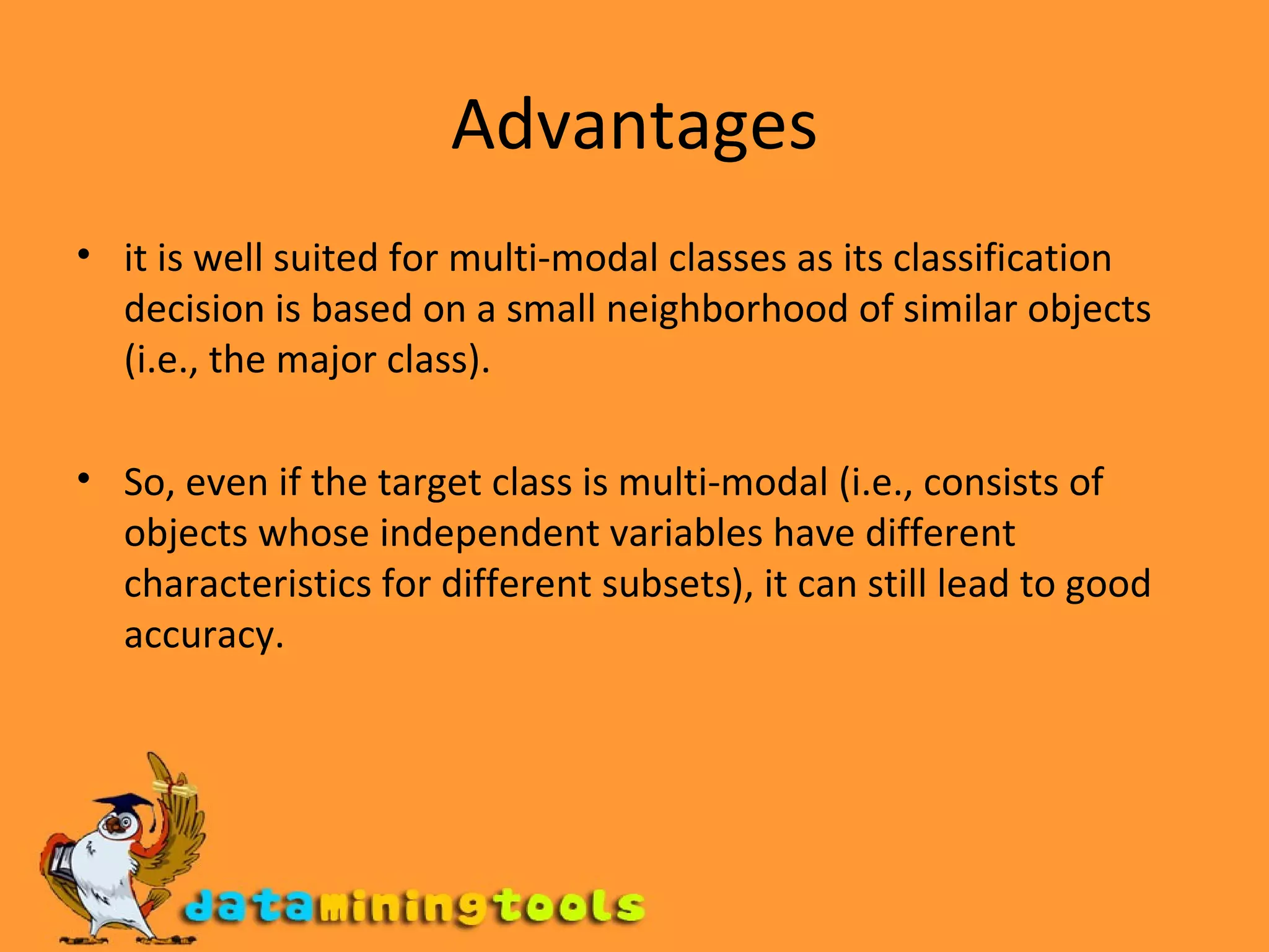 Advantages it is well suited for multi-modal classes as its classification decision is based on a small neighborhood of similar objects (i.e., the major class).  So, even if the target class is multi-modal (i.e., consists of objects whose independent variables have different characteristics for different subsets), it can still lead to good accuracy. 