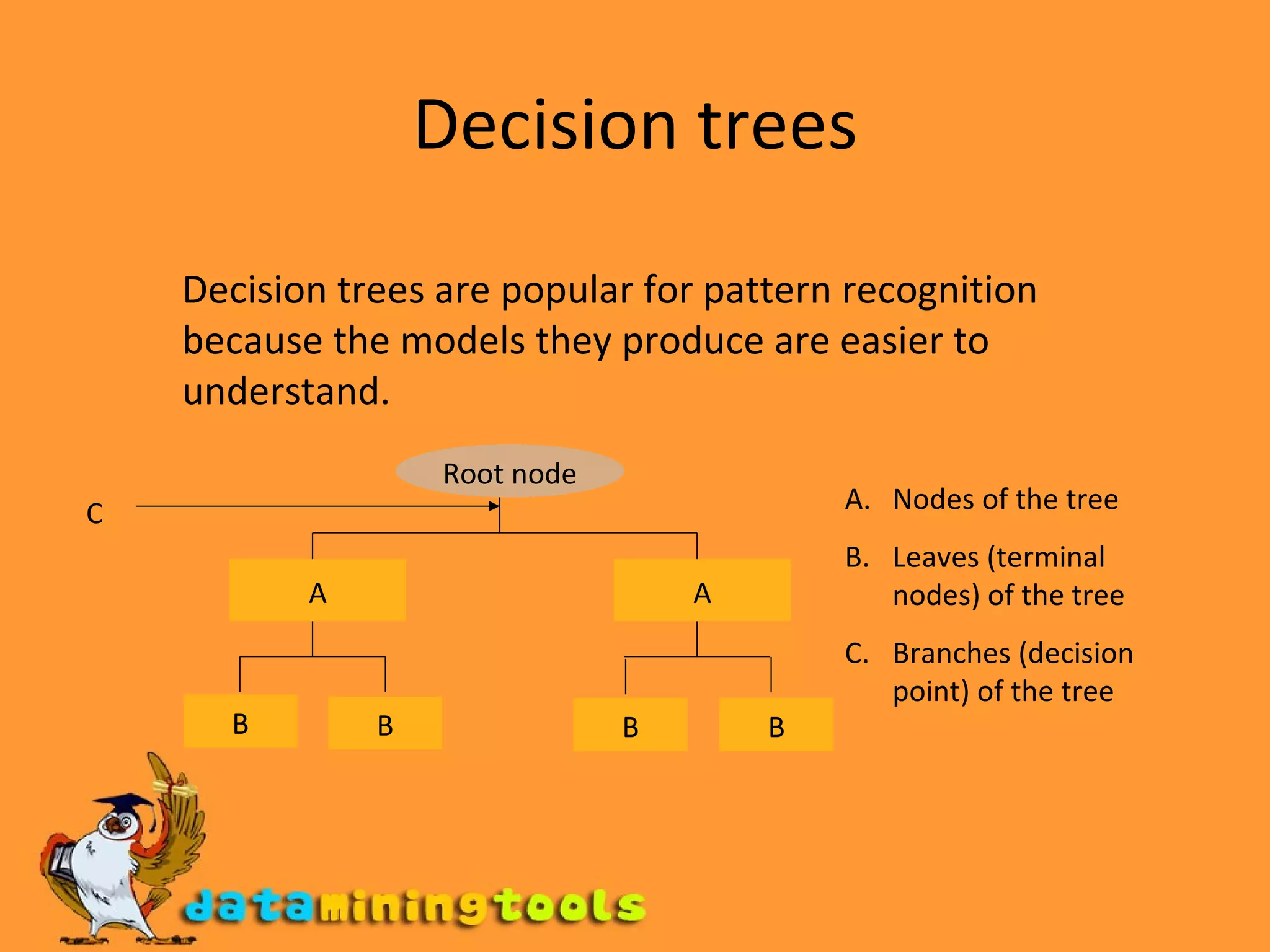 Decision trees Decision trees are popular for pattern recognition because the models they produce are easier to understand. Root node A A B B B B Nodes of the tree Leaves (terminal nodes) of the tree Branches (decision point) of the tree C 