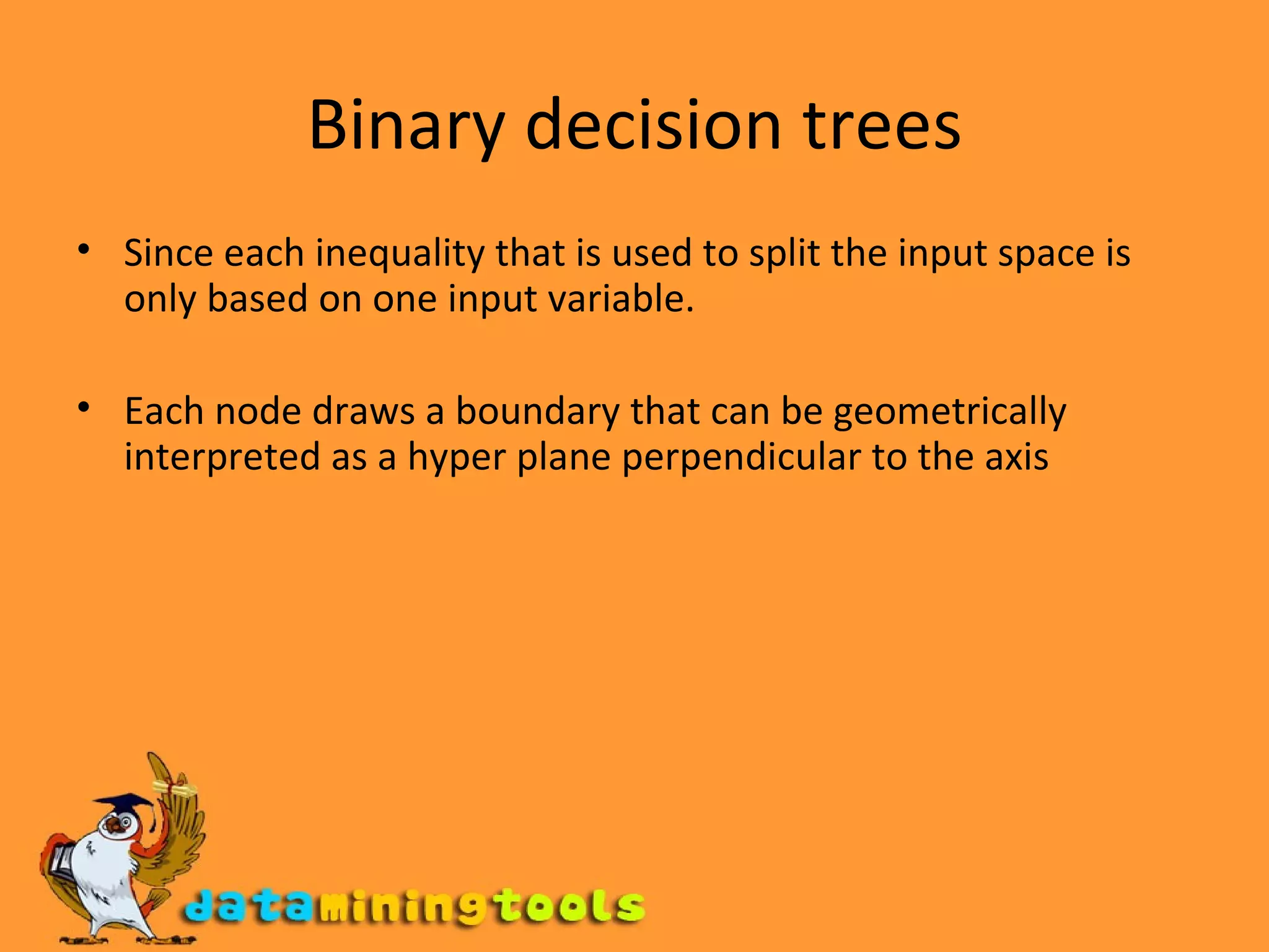 Binary decision trees Since each inequality that is used to split the input space is only based on one input variable. Each node draws a boundary that can be geometrically interpreted as a hyper plane perpendicular to the axis 
