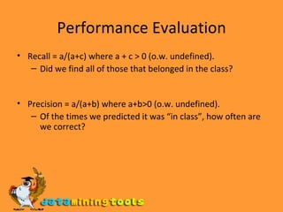 Performance Evaluation Recall = a/(a+c) where a + c > 0 (o.w. undefined).  Did we find all of those that belonged in the class? Precision = a/(a+b) where a+b>0 (o.w. undefined). Of the times we predicted it was “in class”, how often are we correct? 
