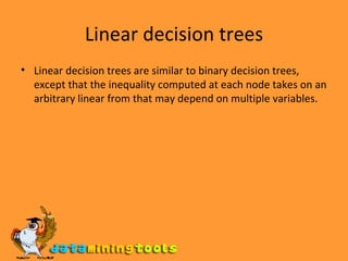 Linear decision trees Linear decision trees are similar to binary decision trees, except that the inequality computed at each node takes on an arbitrary linear from that may depend on multiple variables. 