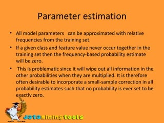 Parameter estimation All model parameters  can be approximated with relative frequencies from the training set.  If a given class and feature value never occur together in the training set then the frequency-based probability estimate will be zero. This is problematic since it will wipe out all information in the other probabilities when they are multiplied. It is therefore often desirable to incorporate a small-sample correction in all probability estimates such that no probability is ever set to be exactly zero. 