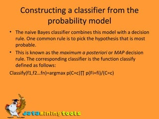 Constructing a classifier from the probability model The naive Bayes classifier combines this model with a decision rule. One common rule is to pick the hypothesis that is most probable.  This is known as the  maximum a posteriori  or  MAP  decision rule. The corresponding classifier is the function classify defined as follows: Classify(f1,f2…fn)=argmax p(C=c)∏ p(Fi=fi)/(C=c) 