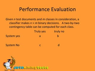 Performance Evaluation Given  n  test documents and  m  classes in consideration, a classifier makes  n      m  binary decisions.  A two-by-two contingency table can be computed for each class. Truly yes  truly no System yes  a  b System No  c  d 
