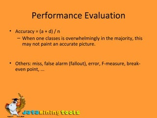 Performance Evaluation Accuracy = (a + d) / n When one classes is overwhelmingly in the majority, this may not paint an accurate picture. Others: miss, false alarm (fallout), error, F-measure, break-even point, ... 