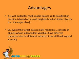 Advantages it is well suited for multi-modal classes as its classification decision is based on a small neighborhood of similar objects (i.e., the major class).  So, even if the target class is multi-modal (i.e., consists of objects whose independent variables have different characteristics for different subsets), it can still lead to good accuracy. 