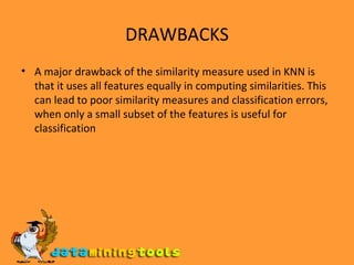 DRAWBACKS A major drawback of the similarity measure used in KNN is that it uses all features equally in computing similarities. This can lead to poor similarity measures and classification errors, when only a small subset of the features is useful for classification 