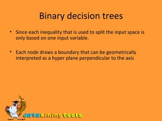 Binary decision trees Since each inequality that is used to split the input space is only based on one input variable. Each node draws a boundary that can be geometrically interpreted as a hyper plane perpendicular to the axis 