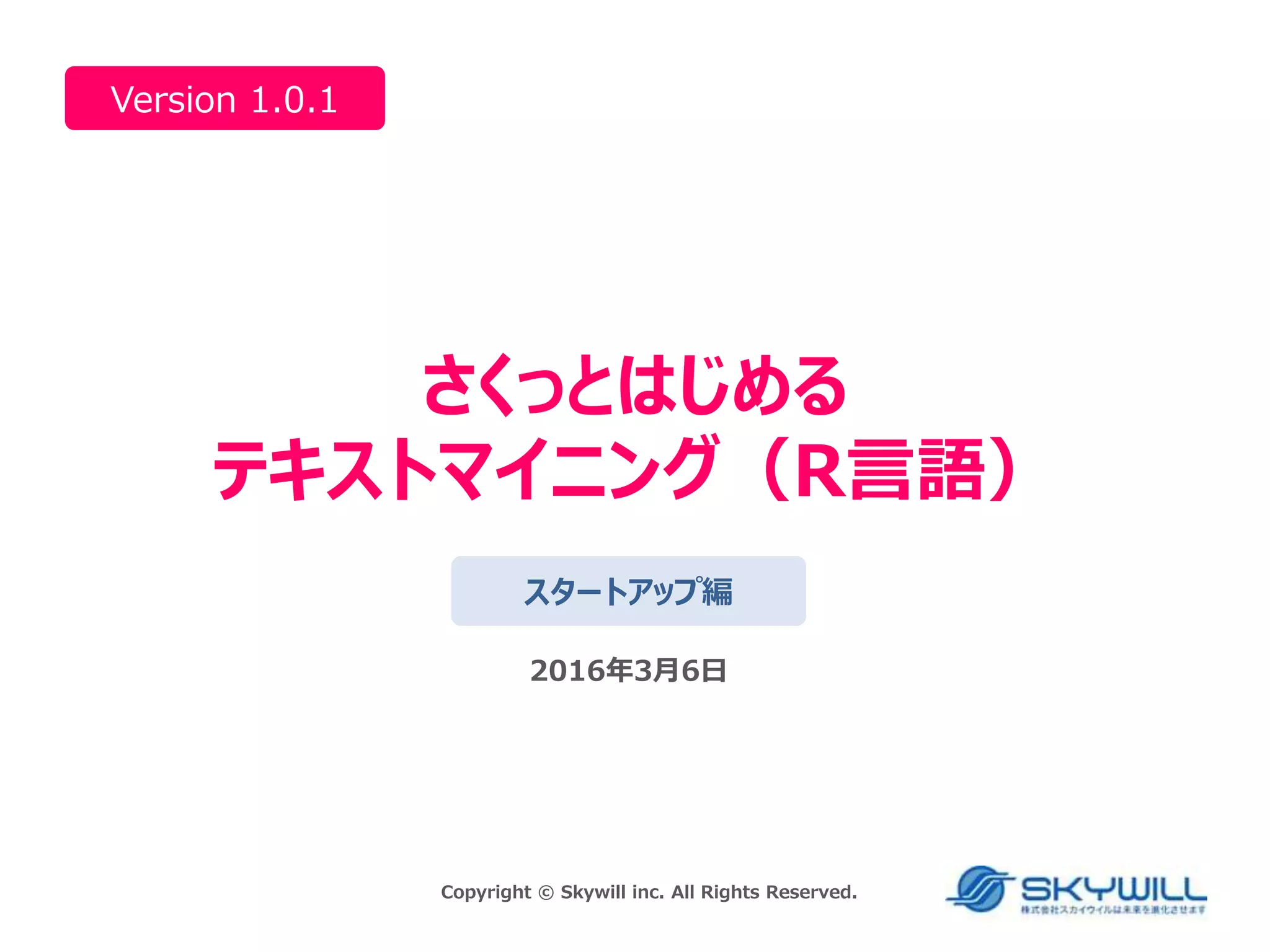 さくっとはじめる
テキストマイニング（R言語）
Version 1.0.1
スタートアップ編
2016年3月6日
Copyright © Skywill inc. All Rights Reserved.
 